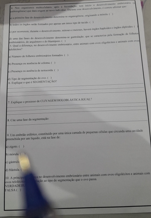 Nos organismos multicelulares, após a fecundação, tem início o desenvolvimento embrionário (a
embriogênese) que dará origem ao novo indivíduo. Durante esse desenvolvimento, é correto afirmar que
a) a primeira fase do desenvolvimento denomina-se organogênese, originando a mórula. (
b) todos os órgãos serão formados por apenas um único tipo de tecido. ( )
c) por ocorrerem, durante o desenvolvimento, mitoses e meioses, haverá órgãos haploides e órgãos diploides. (
d) uma das fases do desenvolvimento denomina-se gastrulação, que se caracteriza pela formação de folhetos
embrionários, do arquêntero e do blastóporo. ( )
5. Qual a diferença, no desenvolvimento embrionário, entre animais com ovos oligolécitos e animais com ovos
telolécitos?
a) Número de folhetos embrionários formados. ( )
b) Presença ou ausência de celoma. ( )
c) Presença ou ausência de notocorda. ( )
d) Tipo de segmentação do ovo. ( 
_
6. Explique o que é SEGMENTAÇÃO?
_
_
_
7. Explique o processo de CLIVAGEM HOLOBLÁSTICA IGUAL?
_
_
_ 8. Cite uma fase da segmentação:
9. Um embrião esférico, constituído por uma única camada de pequenas células que circunda uma cavidade
preenchida por um líquido, está na fase de:
a) zigoto. ( )
b) mórula. ( 1
c) gástrula
d) blástula. (
10. A principa aça no desenvolvimento embrionário entre animais com ovos oligolécitos e animais com
ovos telolécito iação ao tipo de segmentação que o ovo passa.
VERDADEIR
FALSA ( )