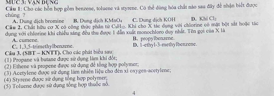 MƯC 3: VẠN DụNG
Câu 1: Cho các hỗn hợp gồm benzene, toluene và styrene. Có thể dùng hóa chất nào sau đây để nhận biết được
chúng ?
A. Dung dịch bromine B. Dung dịch K MnO_4 C. Dung dịch KOH D. Khí Cl_2
Câu 2. Chất hữu cơ X có công thức phân tử C_9H_12. Khi cho X tác dụng với chlorine có mặt bột sắt hoặc tác
dụng với chlorine khi chiếu sáng đều thu được 1 dẫn xuất monochloro duy nhất. Tên gọi của X là
A. cumene. B. propylbenzene.
C. 1, 3, 5 -trimethylbenzene. D. 1 -ethyl- 3 -methylbenzene.
Câu 3. (SBT - KNTT). Cho các phát biểu sau:
(1) Propane và butane được sử dụng làm khí đốt;
(2) Ethene và propene được sử dụng để tổng hợp polymer;
(3) Acetylene được sử dụng làm nhiên liệu cho đèn xì oxygen-acetylene;
(4) Styrene được sử dụng tổng hợp polymer;
(5) Toluene được sử dụng tổng hợp thuốc nổ.
4