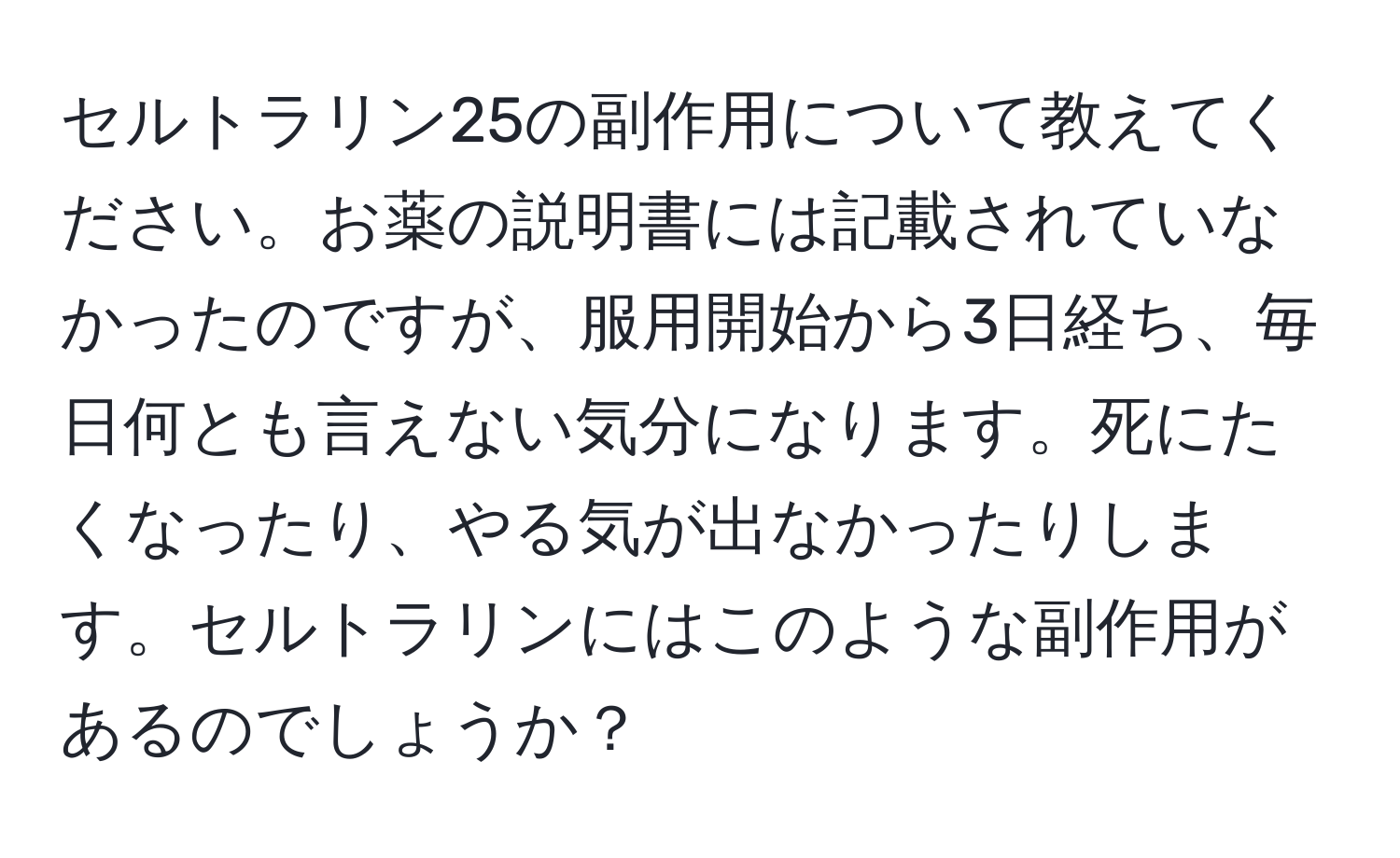 セルトラリン25の副作用について教えてください。お薬の説明書には記載されていなかったのですが、服用開始から3日経ち、毎日何とも言えない気分になります。死にたくなったり、やる気が出なかったりします。セルトラリンにはこのような副作用があるのでしょうか？