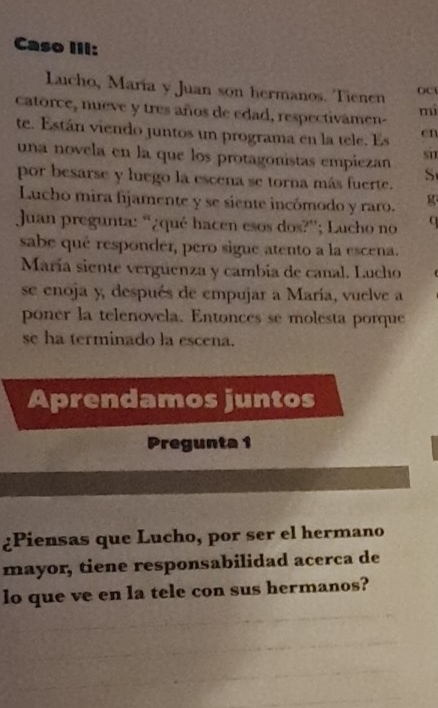 Caso III: 
Lucho, María y Juan son hermanos. Tienen 
catorce, nueve y tres años de edad, respectivamen- mi 
te. Están viendo juntos un programa en la tele. Es cn 
una novela en la que los protagonistas empiezan si 
por besarse y luego la escena se torna más fuerte. 
S 
Lucho mira fijamente y se siente incómodo y raro. g 
Juan pregunta: “¿qué hacen esos dos?”; Lucho no 
sabe qué responder, pero sigue atento a la escena. 
María siente verguenza y cambia de canal. Lucho 
se enoja y, después de empujar a María, vuelve a 
poner la telenovela. Entonces se molesta porque 
se ha terminado la escena. 
Aprendamos juntos 
Pregunta 1 
¿Piensas que Lucho, por ser el hermano 
mayor, tiene responsabilidad acerca de 
lo que ve en la tele con sus hermanos?