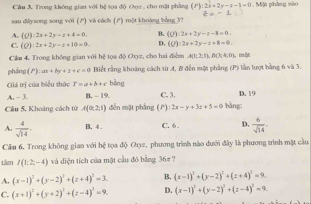 Trong không gian với hệ tọa độ Oxyz , cho mặt phẳng (P) ):2x+2y-z-1=0. Mặt phẳng nào
sau đâysong song với (P) và cách (P) một khoảng bằng 3?
B.
A. (Q):2x+2y-z+4=0. (Q):2x+2y-z-8=0.
D.
C. (Q):2x+2y-z+10=0. (Q):2x+2y-z+8=0.
Câu 4. Trong không gian với hệ tọa độ Oxyz, cho hai điểm A(1;2;1),B(3;4;0) , mặt
phẳng(P): ax+by+z+c=0 Biết rằng khoảng cách từ A, B đến mặt phẳng (P) lần lượt bằng 6 và 3.
Giá trị của biểu thức T=a+b+c bằng
A. - 3. B. - 19. C. 3. D. 19
Câu 5. Khoảng cách từ A(0;2;1) đến mặt phẳng (P): 2x-y+3z+5=0 bằng:
A.  4/sqrt(14) .
D.
B. 4 . C. 6 .  6/sqrt(14) .
Câu 6. Trong không gian với hệ tọa độ Oxyz, phương trình nào dưới đây là phương trình mặt cầu
tâm I(1;2;-4) và diện tích của mặt cầu đó bằng 36π ?
A. (x-1)^2+(y-2)^2+(z+4)^2=3.
B. (x-1)^2+(y-2)^2+(z+4)^2=9.
C. (x+1)^2+(y+2)^2+(z-4)^2=9.
D. (x-1)^2+(y-2)^2+(z-4)^2=9.