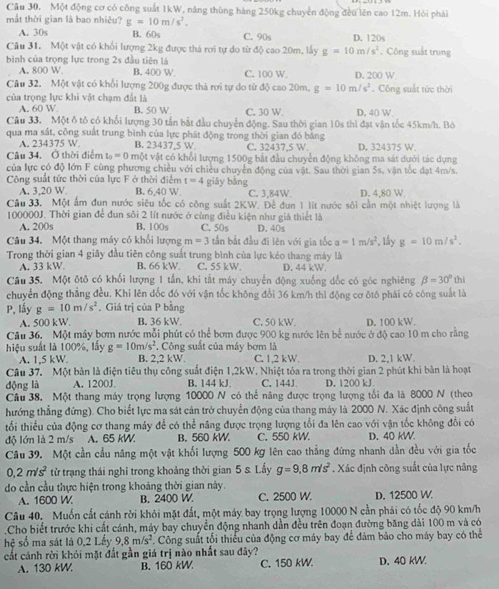 Một động cơ có công suất 1kW, nâng thùng hàng 250kg chuyển động đều lên cao 12m. Hói phải
mắt thời gian là bao nhiêu? g=10m/s^2.
A. 30s B. 60s C. 90s D. 120s
Câu 31. Một vật có khối lượng 2kg được thả rơi tự do từ độ cao 20m, lấy g=10m/s^2 , Công suất trung
bình của trọng lực trong 2s đầu tiên là
A. 800 W. B. 400 W. C. 100 W. D. 200 W
Câu 32. Một vật có khối lượng 200g được thả rơi tự do từ độ cao 20m, g=10m/s^2. Công suất tức thời
của trọng lực khi vật chạm đắt là
A. 60 W B. 50 W C. 30 W. D. 40 W
Câu 33. Một ô tô có khối lượng 30 tấn bắt đầu chuyển động. Sau thời gian 10s thì đạt vận tốc 45km/h. Bỏ
qua ma sát, công suất trung bình của lực phát động trong thời gian đó băng
A. 234375 W. B. 23437,5 W. C. 32437,5 W. D. 324375 W.
Câu 34. Ở thời điểm t_0=0 một vật có khối lượng 1500g bắt đầu chuyển động không ma sát dưới tác dụng
của lực có độ lớn F cùng phương chiều với chiều chuyển động của vật. Sau thời gian 5s, vận tốc đạt 4m/s.
Công suất tức thời của lực F ở thời điểm t=4 giây bằng
A. 3,20 W. B. 6,40 W. C. 3,84W. D. 4,80 W.
Câu 33. Một ẩm đun nước siêu tốc có công suất 2KW. Đề đun 1 lít nước sôi cần một nhiệt lượng là
100000J. Thời gian để đun sôi 2 lít nước ở cùng điều kiện như giả thiết là
A. 200s B. 100s C. 50s D. 40s
Câu 34. Một thang máy có khối lượng m=3 tấn bắt đầu đi lên với gia tốc a=1m/s^2 , lấy g=10m/s^2.
Trong thời gian 4 giây đầu tiên công suất trung bình của lực kéo thang máy là
A. 33 kW. B. 66 kW C. 55 kW. D. 44 kW.
Câu 35. Một ôtô có khối lượng 1 tấn, khi tắt máy chuyển động xuống dốc có góc nghiêng beta =30°
chuyển động thẳng đều. Khi lên dốc đó với vận tốc không đổi 36 km/h thì động cơ ôtô phải có công suất là thi
P, lấy g=10m/s^2. Giá trị của P bằng
A. 500 kW. B. 36 kW. C. 50 kW. D. 100 kW.
Câu 36. Một máy bơm nước mỗi phút có thể bơm được 900 kg nước lên bể nước ở độ cao 10 m cho rằng
hiệu suất là 100%, lấy g=10m/s^2. Công suất của máy bơm là
A. 1,5 kW. B. 2,2 kW. C. 1,2 kW. D. 2,1 kW.
Câu 37. Một bản là điện tiêu thụ công suất điện 1,2kW. Nhiệt tỏa ra trong thời gian 2 phút khi bàn là hoạt
động là A. 1200J B. 144 kJ. C. 144J D. 1200 kJ.
Câu 38. Một thang máy trọng lượng 10000 N có thể nâng được trọng lượng tổi đa là 8000 N (theo
thướng thẳng đứng). Cho biết lực ma sát cản trở chuyển động của thang máy là 2000 N. Xác định công suất
tối thiểu của động cơ thang máy để có thể nâng được trọng lượng tối đa lên cao với vận tốc không đổi có
độ lớn là 2 m/s A. 65 kW. B. 560 kW. C. 550 kW. D. 40 kW.
Câu 39. Một cần cầu nâng một vật khối lượng 500 kg lên cao thẳng đứng nhanh dần đều với gia tốc
0,2m/s^2 từ trạng thái nghỉ trong khoảng thời gian 5 s. Lấy g=9,8m/s^2. Xác định công suất của lực nâng
do cần cầu thực hiện trong khoảng thời gian này.
A. 1600 W B. 2400 W. C. 2500 W. D. 12500 W.
Câu 40.  Muốn cất cánh rời khỏi mặt đất, một máy bay trọng lượng 10000 N cần phải có tốc độ 90 km/h
Cho biết trước khi cất cánh, máy bay chuyền động nhanh dần đều trên đoạn đường băng dài 100 m và có
hệ số ma sát là 0,2 Lấy 9,8m/s^2 *. Công suất tối thiểu của động cơ máy bay để đảm bảo cho máy bay có thể
cất cánh rời khỏi mặt đất gần giá trị nào nhất sau đây? D. 40 kW.
A. 130 kW B. 160 kW. C. 150 kW.
