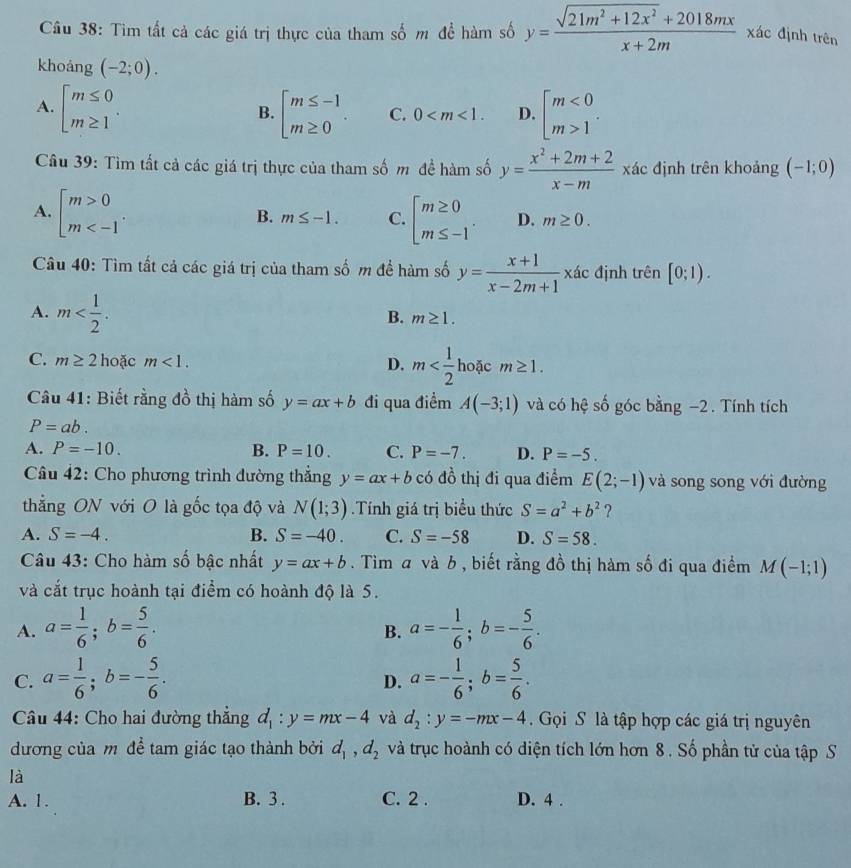 Tìm tất cả các giá trị thực của tham số m đề hàm số y= (sqrt(21m^2+12x^2)+2018mx)/x+2m  xác định trên
khoáng (-2;0).
A. beginarrayl m≤ 0 m≥ 1endarray. . beginarrayl m≤ -1 m≥ 0endarray. . C. 0 D. beginarrayl m<0 m>1endarray. .
B.
Câu 39: Tìm tất cả các giá trị thực của tham số m đề hàm số y= (x^2+2m+2)/x-m  xác định trên khoảng (-1;0)
A. beginbmatrix m>0 m beginarrayl m≥ 0 m≤ -1endarray. . D. m≥ 0.
B. m≤ -1. C.
Câu 40: Tìm tất cả các giá trị của tham số m để hàm số y= (x+1)/x-2m+1 , . đác định trên [0;1).
A
A. m
B. m≥ 1.
C. m≥ 2 hoặc m<1.
D. m hoặc m≥ 1.
Câu 41: Biết rằng đồ thị hàm số y=ax+b đi qua điểm A(-3;1) và có hệ số góc bằng −2. Tính tích
P=ab.
A. P=-10. B. P=10. C. P=-7. D. P=-5.
Câu 42: Cho phương trình đường thẳng y=ax+b có đồ thị đi qua điểm E(2;-1) và song song với đường
thẳng ON với O là gốc tọa độ và N(1;3) Tính giá trị biểu thức S=a^2+b^2 ?
A. S=-4. B. S=-40. C. S=-58 D. S=58.
Câu 43: Cho hàm số bậc nhất y=ax+b. Tìm a và b , biết rằng đồ thị hàm số đi qua điểm M(-1;1)
và cắt trục hoành tại điểm có hoành độ là 5.
A. a= 1/6 ;b= 5/6 . a=- 1/6 ;b=- 5/6 .
B.
C. a= 1/6 ;b=- 5/6 . a=- 1/6 ;b= 5/6 .
D.
Câu 44: Cho hai đường thẳng d_1:y=mx-4 và d_2:y=-mx-4.  Gọi S là tập hợp các giá trị nguyên
dương của m để tam giác tạo thành bởi d_1,d_2 và trục hoành có diện tích lớn hơn 8 . Số phần tử của tập S
là
A. 1. B. 3 . C. 2 . D. 4 .