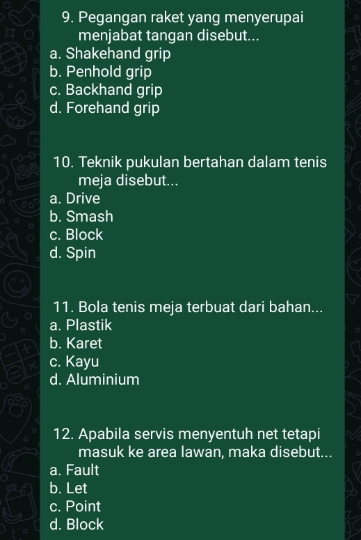 Pegangan raket yang menyerupai
menjabat tangan disebut...
a. Shakehand grip
b. Penhold grip
c. Backhand grip
d. Forehand grip
10. Teknik pukulan bertahan dalam tenis
meja disebut...
a. Drive
b. Smash
c. Block
d. Spin
11. Bola tenis meja terbuat dari bahan...
a. Plastik
b. Karet
c. Kayu
d. Aluminium
12. Apabila servis menyentuh net tetapi
masuk ke area lawan, maka disebut...
a. Fault
b. Let
c. Point
d. Block