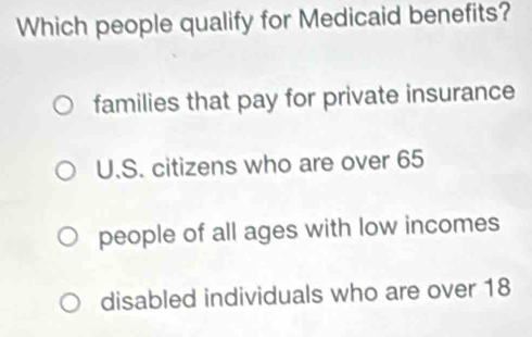 Which people qualify for Medicaid benefits?
families that pay for private insurance
U.S. citizens who are over 65
people of all ages with low incomes
disabled individuals who are over 18