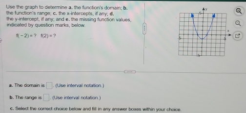 Use the graph to determine a. the function's domain; b. 
the function's range; c. the x-intercepts, if any; d. 
the y-intercept, if any; and e. the missing function values, 
indicated by question marks, below.
f(-2)= 7 f(2)= 7 
a. The domain is □ (Use interval notation.) 
b. The range is □. (Use interval notation.) 
c. Select the correct choice below and fill in any answer boxes within your choice.