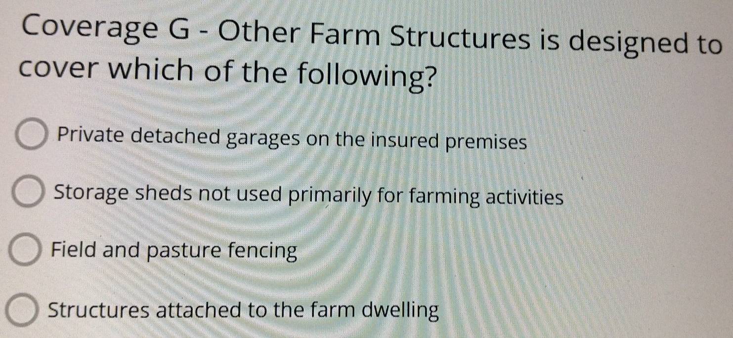 Coverage G - Other Farm Structures is designed to
cover which of the following?
Private detached garages on the insured premises
Storage sheds not used primarily for farming activities
Field and pasture fencing
Structures attached to the farm dwelling