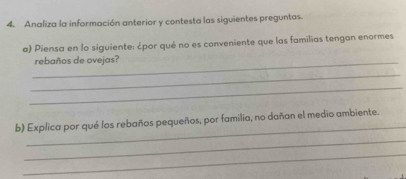 Analiza la información anterior y contesta las siguientes preguntas. 
a) Piensa en lo siguiente: ¿por qué no es conveniente que las familias tengan enormes 
_rebaños de ovejas? 
_ 
_ 
_ 
b) Explica por qué los rebaños pequeños, por familia, no dañan el medio ambiente. 
_ 
_