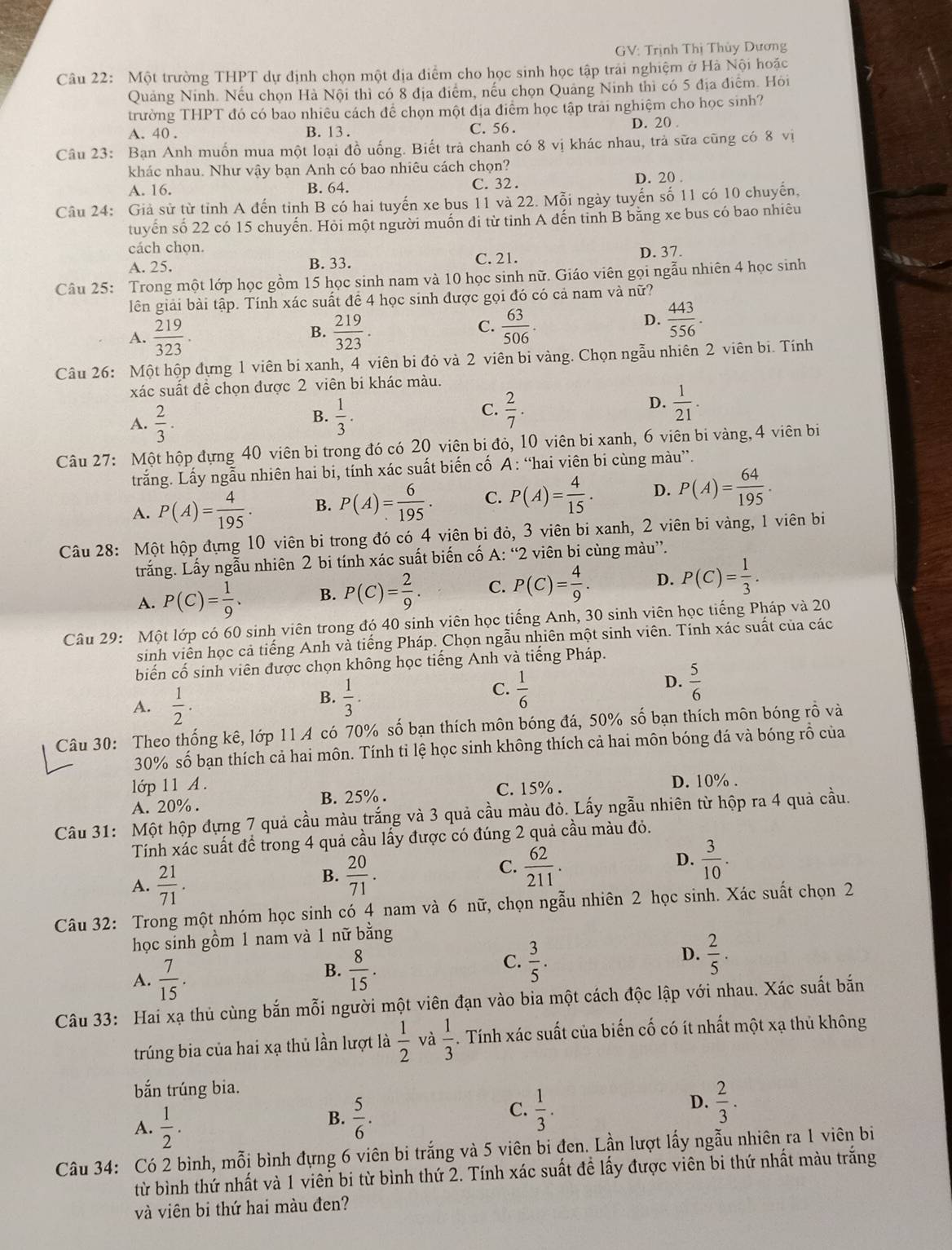 GV: Trịnh Thị Thủy Dương
Câu 22: Một trường THPT dự định chọn một địa điểm cho học sinh học tập trái nghiệm ở Hà Nội hoặc
Quảng Ninh. Nếu chọn Hà Nội thì có 8 địa điểm, nếu chọn Quảng Ninh thì có 5 địa điểm. Hỏi
trường THPT đó có bao nhiêu cách để chọn một địa điểm học tập trai nghiệm cho học sinh?
A. 40 . B. 13 . C. 56 . D. 20 .
Câu 23: Bạn Anh muốn mua một loại đồ uống. Biết trà chanh có 8 vị khác nhau, trả sữa cũng có 8 vị
khác nhau. Như vậy bạn Anh có bao nhiêu cách chọn?
A. 16. B. 64. C. 32 . D. 20 .
Câu 24: Giả sử từ tỉnh A đến tỉnh B có hai tuyến xe bus 11 và 22. Mỗi ngày tuyến số 11 có 10 chuyến,
tuyển số 22 có 15 chuyến. Hỏi một người muốn di từ tỉnh A dến tinh B bằng xe bus có bao nhiêu
cách chọn.
A. 25. B. 33. C. 21. D. 37.
Câu 25: Trong một lớp học gồm 15 học sinh nam và 10 học sinh nữ. Giáo viên gọi ngẫu nhiên 4 học sinh
lên giải bài tập. Tính xác suất để 4 học sinh được gọi đó có cả nam và nữ?
A.  219/323 .  219/323 .  63/506 .
B.
C.
D.  443/556 .
Câu 26: Một hộp đựng 1 viên bi xanh, 4 viên bi đỏ và 2 viên bi vàng. Chọn ngẫu nhiên 2 viên bi. Tính
xác suất đề chọn được 2 viên bi khác màu.
D.
B.
A.  2/3 .  1/3 .
C.  2/7 .  1/21 .
Câu 27: Một hộp đựng 40 viên bi trong đó có 20 viên bi đỏ, 10 viên bi xanh, 6 viên bi vàng, 4 viên bi
trắng. Lấy ngẫu nhiên hai bi, tính xác suất biến cố A: “hai viên bi cùng màu”.
A. P(A)= 4/195 . B. P(A)= 6/195 . C. P(A)= 4/15 . D. P(A)= 64/195 .
Câu 28: Một hộp đựng 10 viên bi trong đó có 4 viên bi đỏ, 3 viên bi xanh, 2 viên bi vàng, 1 viên bi
trắng. Lấy ngẫu nhiên 2 bi tính xác suất biến cố A: “2 viên bi cùng màu”.
A. P(C)= 1/9 . B. P(C)= 2/9 . C. P(C)= 4/9 . D. P(C)= 1/3 .
Câu 29: Một lớp có 60 sinh viên trong đó 40 sinh viên học tiếng Anh, 30 sinh viên học tiếng Pháp và 20
sinh viên học cả tiếng Anh và tiếng Pháp. Chọn ngẫu nhiên một sinh viên. Tính xác suất của các
biến cố sinh viên được chọn không học tiếng Anh và tiếng Pháp.
A.  1/2 .
B.  1/3 .  1/6  D.  5/6 
C.
Câu 30: Theo thống kê, lớp 11 A có 70% số bạn thích môn bóng đá, 50% số bạn thích môn bóng rồ và
30% số bạn thích cả hai môn. Tính tỉ lệ học sinh không thích cả hai môn bóng đá và bóng rỗ của
lip11A.
A. 20%. B. 25% . C. 15% . D. 10% .
Câu 31: Một hộp đựng 7 quả cầu màu trắng và 3 quả cầu màu đỏ. Lấy ngẫu nhiên từ hộp ra 4 quả cầu.
Tính xác suất để trong 4 quả cầu lấy được có đúng 2 quả cầu màu đỏ.
A.  21/71 .
B.  20/71 .
C.  62/211 .  3/10 .
D.
Câu 32: Trong một nhóm học sinh có 4 nam và 6 nữ, chọn ngẫu nhiên 2 học sinh. Xác suất chọn 2
học sinh gồm 1 nam và 1 nữ bằng
D.
A.  7/15 .
B.  8/15 .  3/5 .  2/5 .
C.
Câu 33: Hai xạ thủ cùng bắn mỗi người một viên đạn vào bia một cách độc lập với nhau. Xác suất bắn
trúng bia của hai xạ thủ lần lượt là  1/2  và  1/3 . Tính xác suất của biến cố có ít nhất một xạ thủ không
bắn trúng bia.
A.  1/2 .
C.
B.  5/6 .  1/3 .
D.  2/3 .
Câu 34: Có 2 bình, mỗi bình đựng 6 viên bi trắng và 5 viên bi đen. Lần lượt lấy ngẫu nhiên ra 1 viên bi
từ bình thứ nhất và 1 viên bi từ bình thứ 2. Tính xác suất đề lấy được viên bi thứ nhất màu trắng
và viên bi thứ hai màu đen?