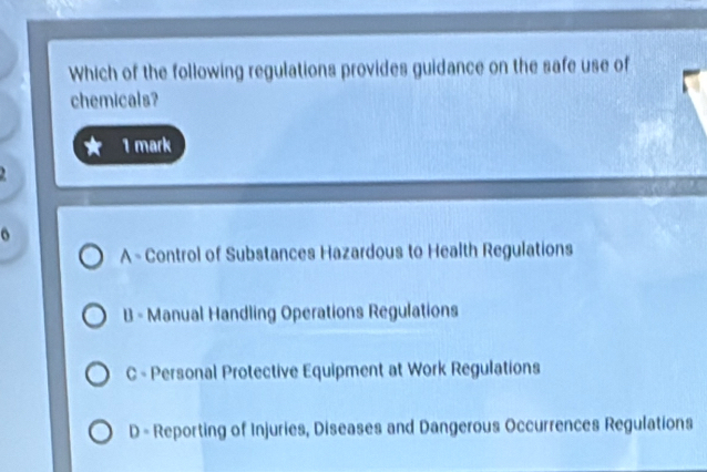 Which of the following regulations provides guidance on the safe use of
chemicals?
1 mark
o
A - Control of Substances Hazardous to Health Regulations
B - Manual Handling Operations Regulations
C - Personal Protective Equipment at Work Regulations
D - Reporting of Injuries, Diseases and Dangerous Occurrences Regulations