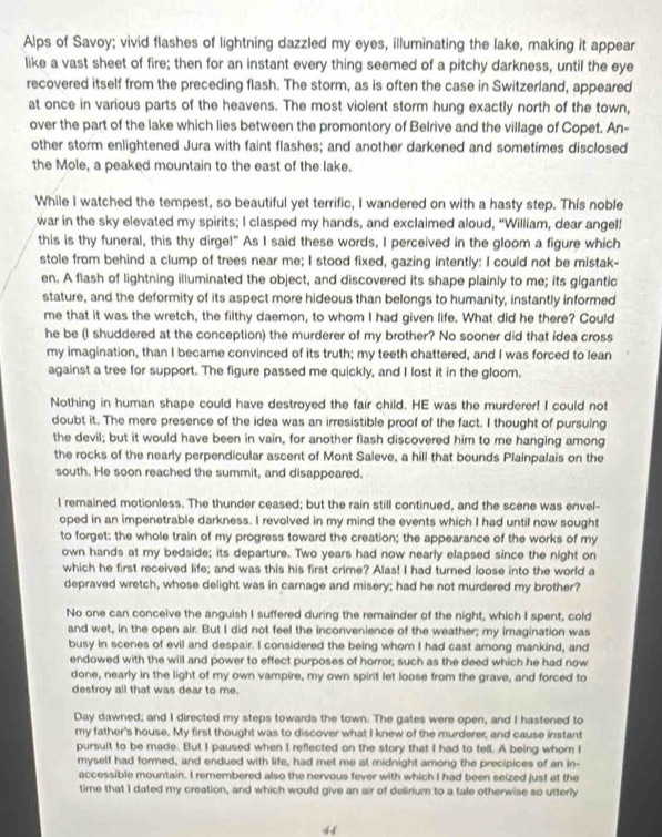 Alps of Savoy; vivid flashes of lightning dazzled my eyes, illuminating the lake, making it appear
like a vast sheet of fire; then for an instant every thing seemed of a pitchy darkness, until the eye
recovered itself from the preceding flash. The storm, as is often the case in Switzerland, appeared
at once in various parts of the heavens. The most violent storm hung exactly north of the town,
over the part of the lake which lies between the promontory of Belrive and the village of Copet. An-
other storm enlightened Jura with faint flashes; and another darkened and sometimes disclosed
the Mole, a peaked mountain to the east of the lake.
While I watched the tempest, so beautiful yet terrific, I wandered on with a hasty step. This noble
war in the sky elevated my spirits; I clasped my hands, and exclaimed aloud, “William, dear angel!
this is thy funeral, this thy dirge!" As I said these words, I perceived in the gloom a figure which
stole from behind a clump of trees near me; I stood fixed, gazing intently: I could not be mistak-
en. A flash of lightning illuminated the object, and discovered its shape plainly to me; its gigantic
stature, and the deformity of its aspect more hideous than belongs to humanity, instantly informed
me that it was the wretch, the filthy daemon, to whom I had given life. What did he there? Could
he be (I shuddered at the conception) the murderer of my brother? No sooner did that idea cross
my imagination, than I became convinced of its truth; my teeth chattered, and I was forced to lean
against a tree for support. The figure passed me quickly, and I lost it in the gloom.
Nothing in human shape could have destroyed the fair child. HE was the murderer! I could not
doubt it. The mere presence of the idea was an irresistible proof of the fact. I thought of pursuing
the devil; but it would have been in vain, for another flash discovered him to me hanging among
the rocks of the nearly perpendicular ascent of Mont Saleve, a hill that bounds Plainpalais on the
south. He soon reached the summit, and disappeared.
l remained motionless. The thunder ceased; but the rain still continued, and the scene was envel-
oped in an impenetrable darkness. I revolved in my mind the events which I had until now sought
to forget: the whole train of my progress toward the creation; the appearance of the works of my
own hands at my bedside; its departure. Two years had now nearly elapsed since the night on
which he first received life; and was this his first crime? Alas! I had turned loose into the world a
depraved wretch, whose delight was in carnage and misery; had he not murdered my brother?
No one can conceive the anguish I suffered during the remainder of the night, which I spent, cold
and wet, in the open air. But I did not feel the inconvenience of the weather; my imagination was
busy in scenes of evil and despair. I considered the being whom I had cast among mankind, and
endowed with the will and power to effect purposes of horror, such as the deed which he had now
done, nearly in the light of my own vampire, my own spirit let loose from the grave, and forced to
destroy all that was dear to me.
Day dawned; and I directed my steps towards the town. The gates were open, and I hastened to
my father's house. My first thought was to discover what I knew of the murderer, and cause instant
pursuit to be made. But I paused when I reflected on the story that I had to tell. A being whom I
myself had formed, and endued with life, had met me at midnight among the precipices of an in-
accessible mountain. I remembered also the nervous fever with which I had been seized just at the
time that I dated my creation, and which would give an air of delirium to a tale otherwise so utterly
44