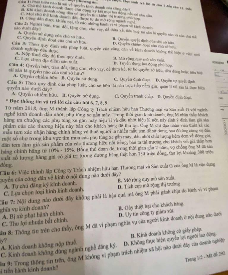 một phương án. Hà thọn, Học sinh trà lời từ câu 1 đếm câu 12. Mẫ
Câu 1: Phát biểu não là sai về quyền kinh đoanh của công đân?
A. Chú thể kinh đoanh được chủ động ký kết mọi lao động nếu có nhu cầu
B. Khi kinh đoanh công dân có quyền tìm kiểm thị trường phù hợp.
C. Mọi chủ thể kinh doanh đều được tự do mở rộng ngành nghề
D. Công dân được khiều nại, tổ cáo những hành vì vi phạm về kinh đoanh.
dào đưới đây?
Cầu 2: Người bản, trao đổi, tặng cho, cho vay, để thừa kế, tiêu huý tài sản là quyền nào và của của sê
A. Quyền sử dụng của chủ sở hữu. B. Quyền quyết định của chú sở hữu.
C. Quyền định đoạt của chủ sở hữu. D. Quyền chiếm đoạt của chú sở hữu
Câu 3: Theo quy định của pháp luật, quyền của công dân về kinh doanh không thể hiện ở việc mọi
doanh nghiệp đều được
A. Nộp thuế đầy đủ theo quy định. B. Mở rộng quy mô sân xuất.
C. Lựa chọn địa điểm sản xuất. D. Tuyển dụng lao động phù hợp.
G HM
Câu 4: Quyền bán, trao đổi, tặng cho, cho vay, để thừa kế, từ bỏ quyền sở hữu, tiêu dùng hoặc tiêu huy
tài sản là quyền nào của chủ sở hữu?
A. Quyển chiếm hữu. B. Quyền sử dụng. C. Quyền định đoạt. D. Quyền tự quyết định.
Cầu 5: Theo quy định của pháp luật, chủ sở hữu tài sản trực tiếp nằm giữ, quản li tài sản là thực hiệm
quyên nào dưới đây?
A. Quyễn chiếm hữu. B. Quyền sử dụng. C. Quyền tranh chấp. D. Quyền định đoạt.
* Đọc thông tin và trả lời các câu hỏi 6, 7, 8, 9
Từ năm 2018, ông M thành lập Công ty Trách nhiệm hữu hạn Thương mại và Sản xuất G với ngành
nghề kinh doanh dầu nhớt, phụ tùng xe gắn máy. Trong thời gian kinh doanh, ông M nhận thấy khách
hàng ưa chuộng các phụ tùng xe gắn máy hiệu H và dầu nhớt hiệu K nên này sinh ý định làm giả sản
phẩm của các thương hiệu này bán cho khách hàng để thu lợi. Ông M chỉ đạo nhân viên thiết kể các
mẫu tem xác nhận hàng chính hãng và thuê người in nhiều mẫu tem đề sử dụng, sau đó ông cùng vợ đền
một số chợ trong khu vực tìm mua các phụ tùng xe gắn máy, dầu nhớt chất lượng kém đem về đóng gói,
dán tem làm giả sản phẩm của các thương hiệu nổi tiếng, bán ra thị trường cho khách với giá thấp hơm
hàng chính hãng từ 10% - 15%. Bằng thủ đoạn đó, trong thời gian gần 2 năm, vợ chồng ông M đã săn
xuất số lượng hàng giả có giá trị tương đương hàng thật hơn 750 triệu đồng, thu lợi khoảng 300 triệu
đồng.
Câu 6: Việc thành lập Công ty Trách nhiệm hữu hạn Thương mại và Sản xuất G của ông M là vận dụng
quyền của công dân về kinh ở nội dung nào dưới đây?
A. Tự chủ đăng ký kinh doanh. B. Mở rộng quy mô sản xuất.
C. Lựa chọn loại hình kinh doanh. D. Tích cực mở rộng thị trường
Cầu 7: Nội dung nào dưới đây không phải là hậu quả mà ông M phải gánh chịu do hành vi vì phạm
ghĩa vụ kinh doanh?
A. Bị xử phạt hành chính. B. Gây thiệt hại cho khách hàng.
C. Thu lợi nhuận bắt chính. D. Uy tín công ty giảm sút.
## 8: Thông tin trên cho thấy, ông M đã vi phạm nghĩa vụ của người kinh doanh ở nội dung nào dưới
B. Kinh doanh không có giấy phép.
y?
C. Kinh doanh không đúng ngành nghề đăng ký, D. Không thực hiện quyền lợi người lao động.
A. Kinh doanh không nập thuế.
ầu 9: Trong thông tin trên, ông M không vi phạm trách nhiệm xã hội nào dưới đây của doanh nghiệp
Trang 1/2 - Mã đễ 292
hi tiến hành kinh doanh?