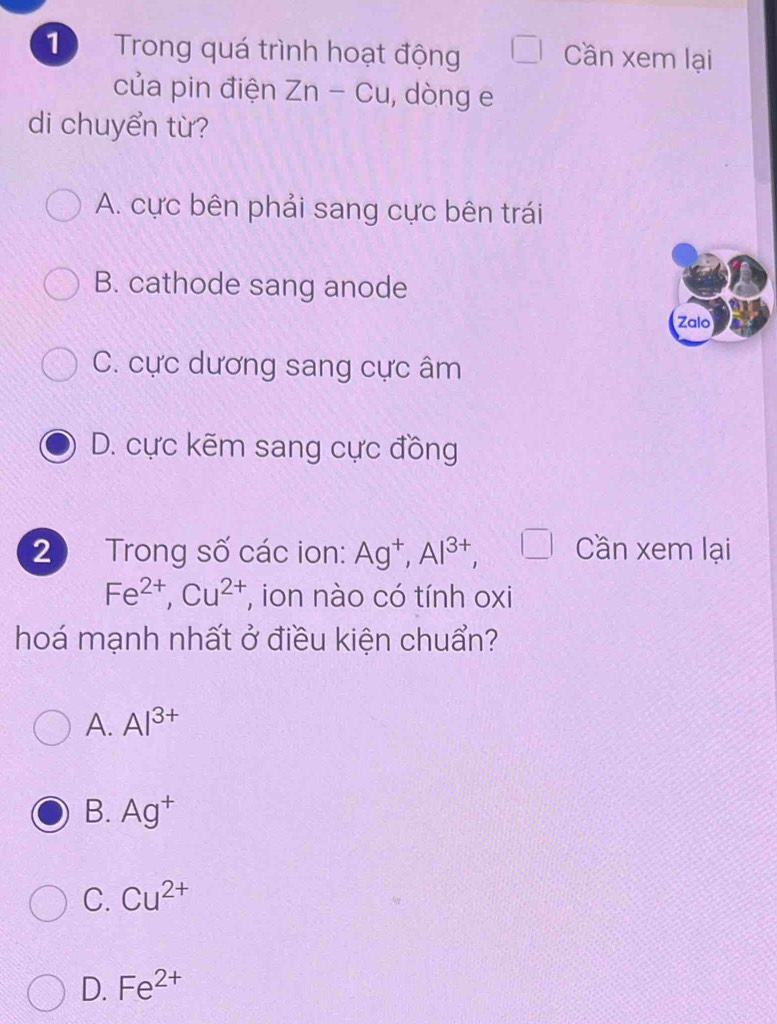 Trong quá trình hoạt động Cần xem lại
của pin điện Zn-Cu , dòng e
di chuyển từ?
A. cực bên phải sang cực bên trái
B. cathode sang anode
Zalo
C. cực dương sang cực âm
D. cực kẽm sang cực đồng
2 Trong số các ion: Ag^+, Al^(3+), (□ ) Cần xem lại
Fe^(2+), Cu^(2+) , ion nào có tính oxi
hoá mạnh nhất ở điều kiện chuẩn?
A. Al^(3+)
B. Ag^+
C. Cu^(2+)
D. Fe^(2+)