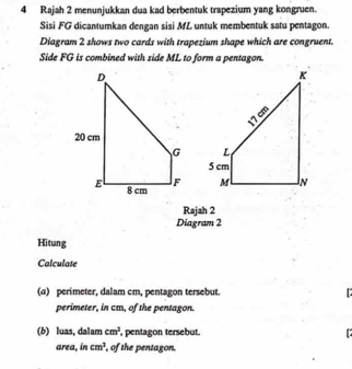 Rajah 2 menunjukkan dua kad berbentuk trapezium yang kongruen.
Sisi FG dicantumkan dengan sisi ML untuk membentuk satu pentagon.
Diagram 2 shows two cards with trapezium shape which are congruent.
Side FG is combined with side ML to form a pentagon.

Rajah 2
Diagram 2
Hitung
Calculate
(a) perimeter, dalam cm, pentagon tersebut. 
perimeter, in cm, of the pentagon.
(b) luas, dalam cm^2 , pentagon tersebut.
area, in cm^1 , of the pentagon.