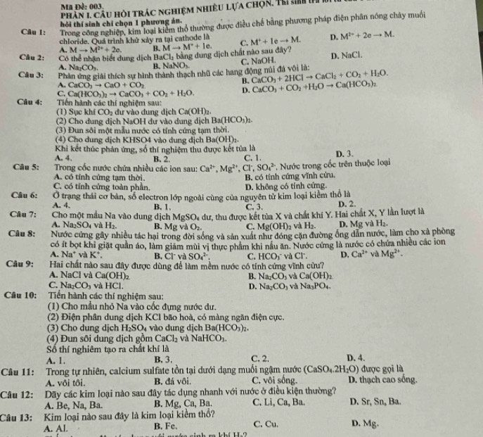 Ma Đề: 003.
phân 1 câu hỏi trác nghiệm nhiều lựa chọn. Thi s 
hỏi thí sinh chỉ chọn 1 phương án,
Câu 1: Trong công nghiệp, kim loại kiểm thổ thường được điều chế bằng phương pháp điện phần nóng chảy muối
chloride. Quá trình khử xây ra tại cathode là
A. Mto M^(2+)+2e. B. Mto M^++le. C. M^++1eto M. D. M^(2+)+2eto M.
Câu 2: Có thể nhận biết dung dịch BaCl_2 bằng dung dịch chất não sau đây?
A. Na_2CO_3. B. NaNO_3.
Câu 3: Phản ứng giải thích sự hình thành thạch nhũ các hang động núi đá vôi là: C. NaOH. D. NaCl.
A. CaCO_3to CaO+CO_2
B. CaCO_3+2HClto CaCl_2+CO_2+H_2O.
C. Ca(HCO_3)_2to CaCO_3+CO_2+H_2O. D. CaCO_3+CO_2+H_2Oto Ca(HCO_3)_2
Câu 4:  Tiến hành các thí nghiệm sau:
(1) Sục khí CO_2 dư vào dung dịch Ca(OH)_2.
(2) Cho dung dịch NaOH dư vào dung dịch Ba(HCO_3)_2.
(3) Đun sôi một mẫu nước có tính cứng tạm thời.
(4) Cho dung dịch KHSO4 vào dung dịch Ba(OH)_2.
Khi kết thúc phản ứng, số thí nghiệm thu được kết tủa là
A. 4. B. 2. C. 1. D. 3.
Câu 5:  Trong cốc nước chứa nhiều các ion sau: Ca^(2+),Mg^(2+) , Cl', SO_4^((2-) * Nước trong cốc trên thuộc loại
A. có tính cứng tạm thời. B. có tính cứng vĩnh cửu,
C. có tính cứng toàn phần. D. không có tính cứng.
Câu 6: Ở trang thái cơ bản, số electron lớp ngoài cùng của nguyên từ kim loại kiểm thổ là
A. 4. B. 1. C. 3. D. 2.
Câu 7: Cho một mầu Na vào dung dịch MgSO_4) dư, thu được kết tủa X và chất khi Y. Hai chất X, Y lần lượt là
A. Na_2SO_4 và H_2. B. Mg và O_2. C. Mg(OH)_2 và H_2. D. Mg và H_2.
Câu 8: Nước cứng gây nhiều tác hại trong đời sống và sản xuất như đóng cặn đường ống dẫn nước, làm cho xà phòng
có ít bọt khi giặt quần áo, làm giảm mùi vị thực phẩm khi nâu ăn. Nước cứng là nước có chứa nhiều các ion
A. Na^+ và K^+, B. Cl và SO_4^((2-). C. HCO_3^-
Câu 9: Hai chất nào sau đây được dùng để làm mềm nước có tính cứng vĩnh cửu? và Cl, D. Ca^2+) yà Mg^(2+).
A. NaCl và Ca(OH)_2 B. Na_2CO_3 và Ca(OH)_2
C. Na_2CO_3 và HCl. Na_2CO_3 và Na_3PO_4.
D.
Câu 10: Tiền hành các thí nghiệm sau:
(1) Cho mẫu nhỏ Na vào cốc đựng nước dư.
(2) Điện phân dung dịch KCl bão hoà, có màng ngăn điện cực.
(3) Cho dung dịch H_2SO_4 vào dung djch Ba(HCO_3)_2
(4) Đun sôi dung dịch gồm CaCl_2 và NaHCO_3.
Số thí nghiêm tạo ra chất khí là
A. 1. B. 3. C. 2. D. 4.
Câu 11: Trong tự nhiên, calcium sulfate tồn tại dưới dạng muối ngậm nước (CaSO_4.2H_2O) được gọi là
A. vôi tôi, B. đá vôi. C. vôi sống. D. thạch cao sống.
Câu 12: Dãy các kim loại nào sau đây tác dụng nhanh với nước ở điều kiện thường?
A. Be, Na, Ba. B. Mg, Ca, Ba. C. Li, Ca, Ba. D. Sr, Sn, Ba.
Câu 13: Kim loại nào sau đây là kim loại kiểm thổ?
A. Al. B. Fe. C. Cu. D. Mg.
ra khí H?