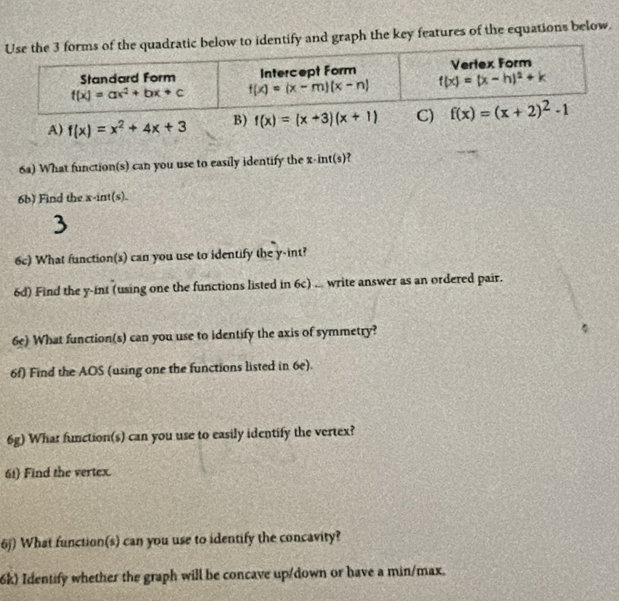 entify and graph the key features of the equations below.
6a) What function(s) can you use to easily identify the x-int(s)?
6b) Find the x-int(s).
3
6c) What function(s) can you use to identify the y-int?
6d) Find the y-int (using one the functions listed in 6c) ... write answer as an ordered pair.
6e) What function(s) can you use to identify the axis of symmetry?
6f) Find the AOS (using one the functions listed in 6e).
6g) What function(s) can you use to easily identify the vertex?
61) Find the vertex.
6j) What function(s) can you use to identify the concavity?
6k) Identify whether the graph will be concave up/down or have a min/max.