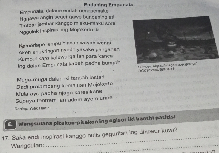 Endahing Empunala 
Empunala, dalane endah nengsemake 
Nggawa angin seger gawe bungahing ati 
Trotoar jembar kanggo mlaku-mlaku sore 
Nggolek inspirasi ing Mojokerto iki 
Kemerlape lampu hiasan wayah wengi 
Akeh angkringan nyedhiyakake panganan 
Kumpul karo kaluwarga lan para kanca 
Ing dalan Empunala kabeh padha bungah 
Sumber: https://images 
DGC91xakUBj6ziRq8 
Muga-muga dalan iki tansah lestari 
Dadi pralambang kemajuan Mojokerto 
Mula ayo padha njaga karesikane 
Supaya tentrem Ian adem ayem uripe 
Dening: Yatik Hartini 
En Wangsulana pitakon-pitakon ing ngisor iki kanthi patitis! 
17. Saka endi inspirasi kanggo nulis geguritan ing dhuwur kuwi? 
Wangsulan: 
_ 
_