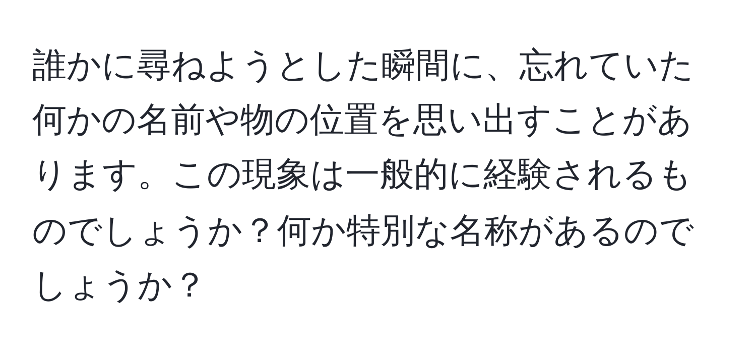 誰かに尋ねようとした瞬間に、忘れていた何かの名前や物の位置を思い出すことがあります。この現象は一般的に経験されるものでしょうか？何か特別な名称があるのでしょうか？