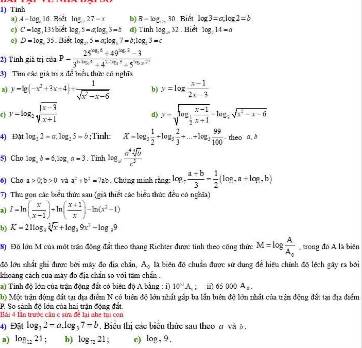 Tinh
a) A=log _616. Biết log _1227=x b) B=log _12530. Biết log 3=a;log 2=b
c) C=log _3135 biết log _25=a,log _23=b d) Tinh log _4932. Biết log _214=a
e) D=log _635. Biết log _275=a;log _87=b;log _23=c
2) Tính giá trị của P=frac 25^(log _5)6+49^(log _5)8-33^(1+log _5)4+4^(2-log _5)3+5^(log _5)27
3) Tìm các giá trị x để biểu thức có nghĩa
a) y=lg (-x^2+3x+4)+ 1/sqrt(x^2-x-6)  y=log  (x-1)/2x-3 
b)
c) y=log _2sqrt(frac x-3)x+1 y=sqrt(log _frac 1)2 (x-1)/x+1 -log _2sqrt(x^2-x-6)
d)
4) Đặt log _32=a;log _35=b;Tinh: X=log _3 1/2 +log _3 2/3 +...+log _3 99/100  - theo a , b
5) Cho log _ab=6,log _ca=3. Tính log _a^2 a^4sqrt[3](b)/c^3 
6) Cho a>0;b>0 và a^2+b^2=7ab. Chứng minh rằng: log _7 (a+b)/3 = 1/2 (log _7a+log _7b)
7) Thu gọn các biểu thức sau (giả thiết các biểu thức đều có nghĩa)
a) I=ln ( x/x-1 )+ln ( (x+1)/x )-ln (x^2-1)
b) K=21log _3sqrt[3](x)+log _39x^2-log _39
8) Độ lớn M của một trận động đất theo thang Richter được tính theo công thức M=log frac AA_0 , trong đó A là biên
độ lớn nhất ghi được bởi máy đo địa chẩn, A_0 là biên độ chuẩn được sử dụng để hiệu chỉnh độ lệch gây ra bởi
khoảng cách của máy đo địa chẩn so với tâm chẩn .
a) Tính độ lớn của trận động đất có biên độ A bằng : i) 10^(5J)A_0; ii) 65000A_0.
b) Một trận động đất tại địa điểm N có biên độ lớn nhất gấp ba lần biên độ lớn nhất của trận động đất tại địa điểm
P. So sánh độ lớn của hai trận động đất.
Bài 4 lần trước câu c sửa đề lại nhe tụi con
4) Đặt log _32=a,log _37=b. Biểu thị các biểu thức sau theo σ và b .
a) log _1221; b) log _7221 : c) log _79.