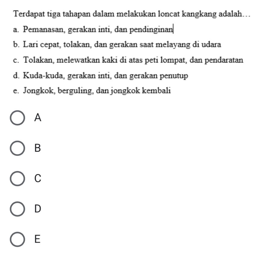 Terdapat tiga tahapan dalam melakukan loncat kangkang adalah….
a. Pemanasan, gerakan inti, dan pendinginan
b. Lari cepat, tolakan, dan gerakan saat melayang di udara
c. Tolakan, melewatkan kaki di atas peti lompat, dan pendaratan
d. Kuda-kuda, gerakan inti, dan gerakan penutup
e. Jongkok, berguling, dan jongkok kembali
A
B
C
D
E