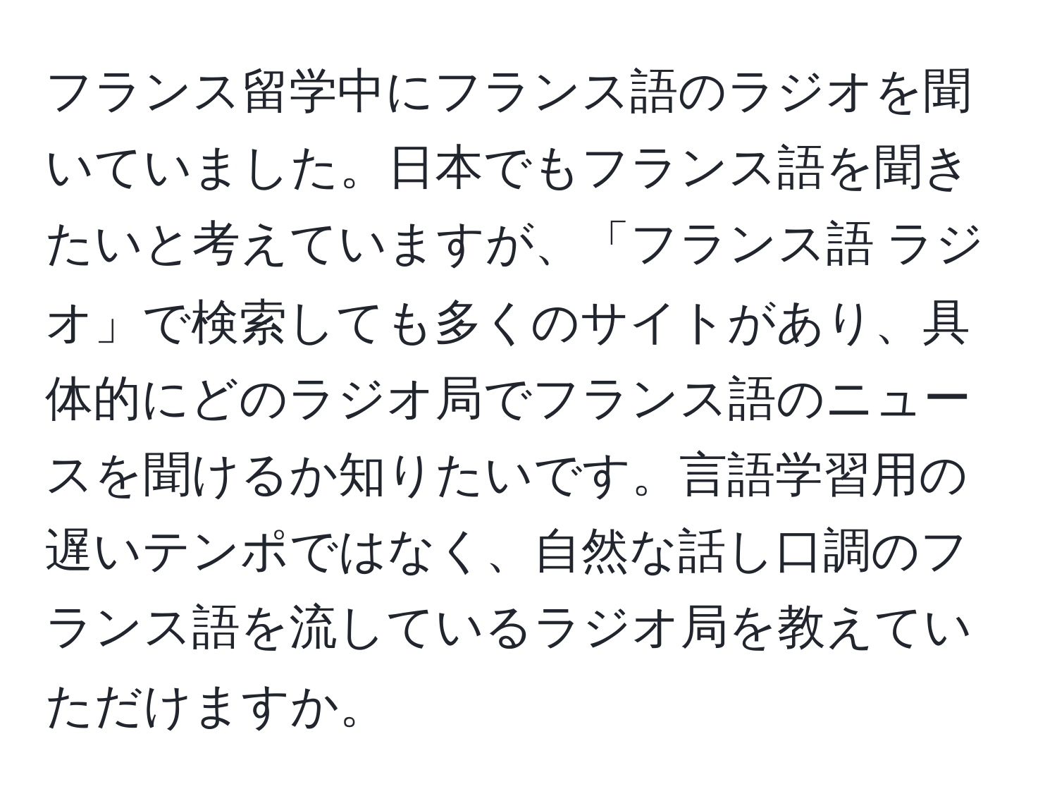 フランス留学中にフランス語のラジオを聞いていました。日本でもフランス語を聞きたいと考えていますが、「フランス語 ラジオ」で検索しても多くのサイトがあり、具体的にどのラジオ局でフランス語のニュースを聞けるか知りたいです。言語学習用の遅いテンポではなく、自然な話し口調のフランス語を流しているラジオ局を教えていただけますか。