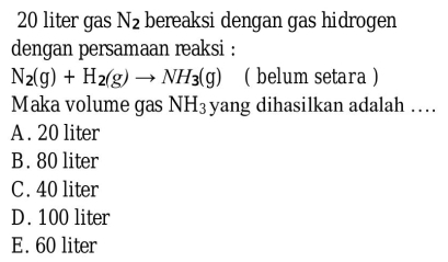 20 liter gas N_2 bereaksi dengan gas hidrogen
dengan persamaan reaksi :
N_2(g)+H_2(g)to NH_3(g) ( belum setara )
Maka volume gas NH_3 yang dihasilkan adalah …
A. 20 liter
B. 80 liter
C. 40 liter
D. 100 liter
E. 60 liter