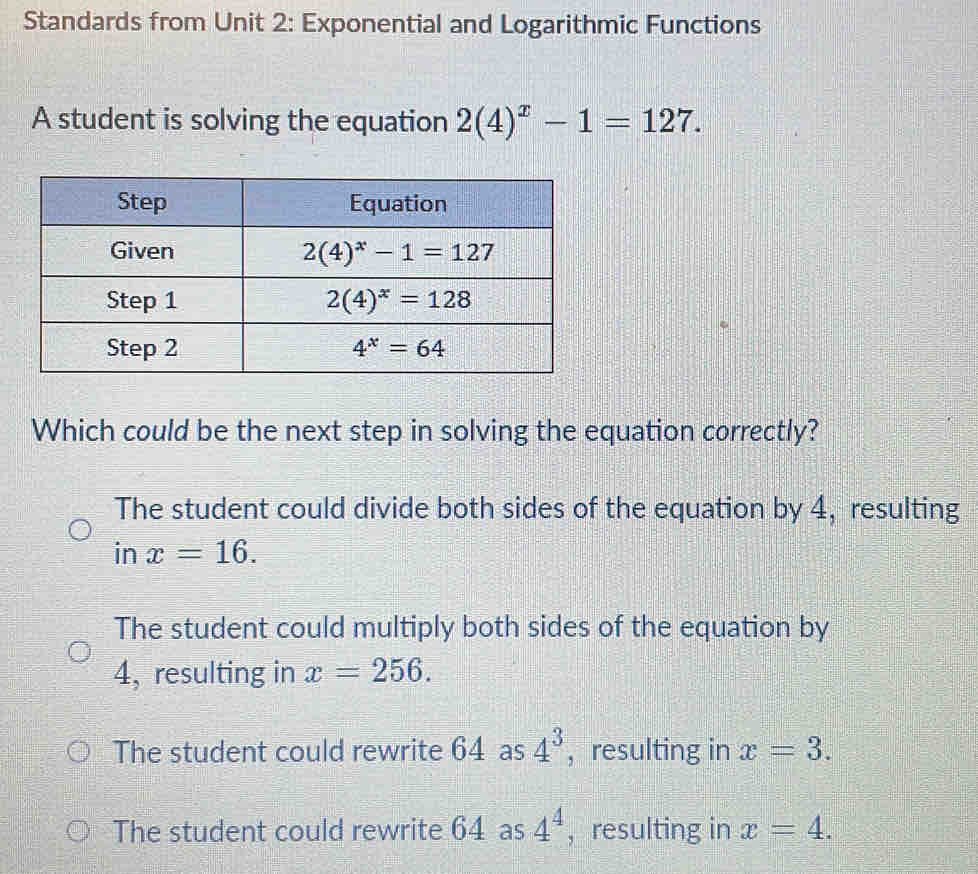 Standards from Unit 2: Exponential and Logarithmic Functions
A student is solving the equation 2(4)^x-1=127.
Which could be the next step in solving the equation correctly?
The student could divide both sides of the equation by 4, resulting
in x=16.
The student could multiply both sides of the equation by
4, resulting in x=256.
The student could rewrite 64 as 4^3 ， resulting in x=3.
The student could rewrite 64 as 4^4 ， resulting in x=4.