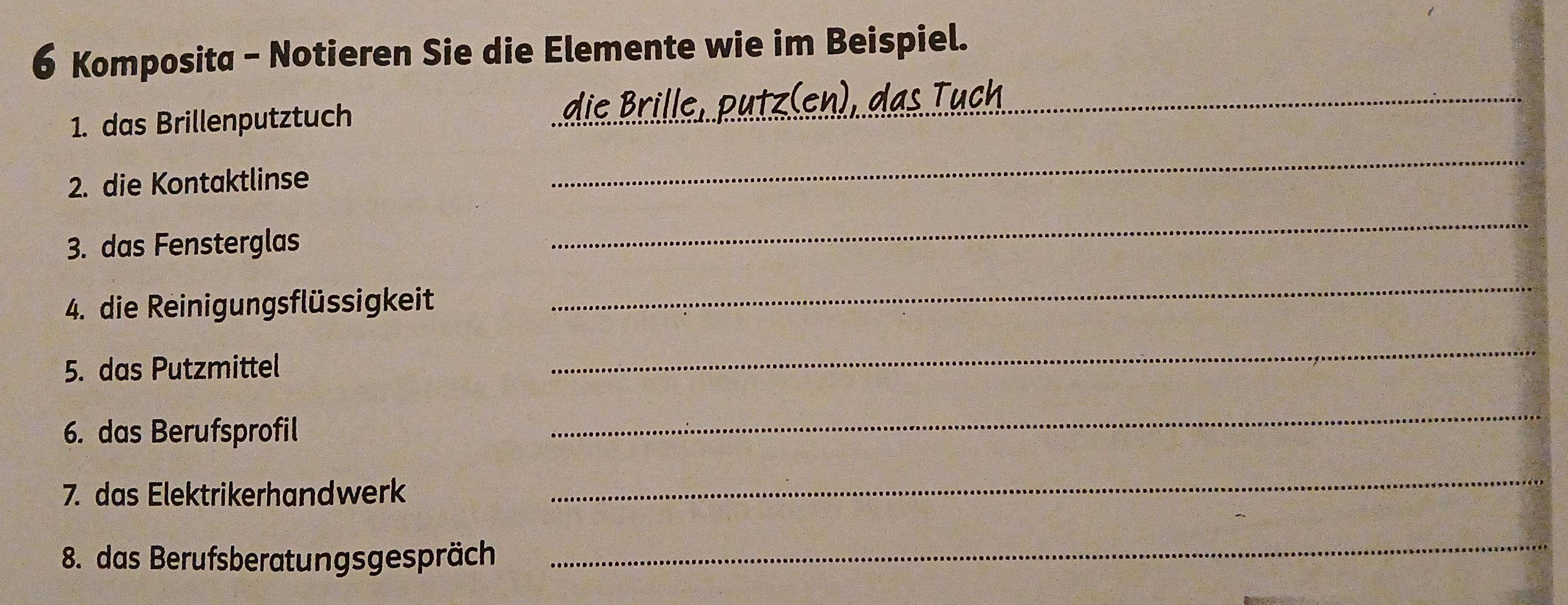 Komposita - Notieren Sie die Elemente wie im Beispiel. 
1. das Brillenputztuch die Brille, putz(en), das Tuch_ 
2. die Kontaktlinse 
_ 
3. das Fensterglas 
_ 
4. die Reinigungsflüssigkeit 
_ 
5. das Putzmittel 
_ 
6. das Berufsprofil 
_ 
7. das Elektrikerhandwerk 
_ 
8. das Berufsberatungsgespräch 
_