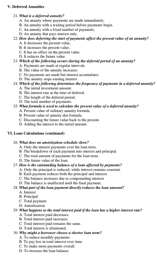 Deferred Annuities
21. What is a deferred annuity?
A. An annuity where payments are made immediately.
B. An annuity with a waiting period before payments begin.
C. An annuity with a fixed number of payments.
D. An annuity that pays interest only.
22. How does deferring the start of payments affect the present value of an annuity?
A. It decreases the present value.
B. It increases the present value.
C. It has no effect on the present value.
D. It reduces the future value.
23. Which of the following occurs during the deferral period of an annuity?
A. Payments are made at regular intervals.
B. The value of the annuity increases.
C. No payments are made but interest accumulates.
D. The annuity stops earning interest
24. Which of the following determines the frequency of payments in a deferred annuity?
A. The initial investment amount.
B. The interest rate at the time of deferral.
C. The length of the deferral period.
D. The total number of payments.
25. What formula is used to calculate the present value of a deferred annuity?
A. Present value of ordinary annuity formula.
B. Present value of annuity due formula.
C. Discounting the future value back to the present.
D. Adding the interest to the initial amount.
VI. Loan Calculations (continued)
26. What does an amortization schedule show?
A. Only the interest payments over the loan term,
B. The breakdown of each payment into interest and principal.
C. The total amount of payments for the loan term.
D. The future value of the loan.
27. How is the outstanding balance of a loan affected by payments?
A. Only the principal is reduced, while interest remains constant.
B. Each payment reduces both the principal and interest.
C. The balance increases due to compounding interest.
D. The balance is unaffected until the final payment.
28. What part of the loan payment directly reduces the loan amount?
A. Interest
B. Principal
C. Total payment
D. Amortization
29. What happens to the total interest paid if the loan has a higher interest rate?
A. Total interest paid decreases.
B. Total interest paid increases.
C. Total interest paid remains the same.
D. Total interest is eliminated.
30. Why might a borrower choose a shorter loan term?
A. To reduce monthly payments.
B. To pay less in total interest over time.
C. To make more payments overall.
D. To increase the loan balance.