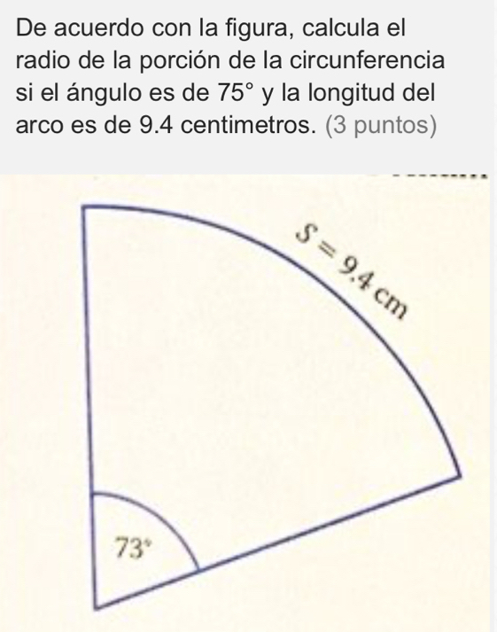 De acuerdo con la figura, calcula el
radio de la porción de la circunferencia
si el ángulo es de 75° y la longitud del
arco es de 9.4 centimetros. (3 puntos)