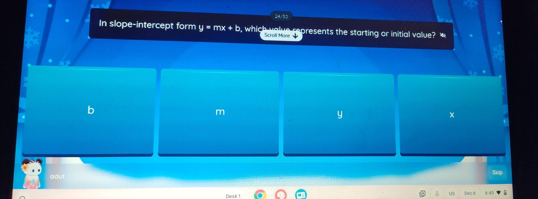 24/50 
In slope-intercept form y=mx+b , which value represents the starting or initial value? 
Scroll More
m
y
x
Skip 
adut 
Desk 1 
US Dec 6 6:4