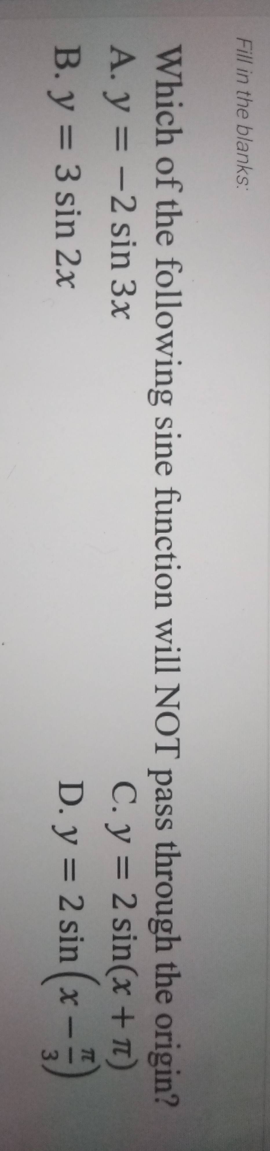 Fill in the blanks:
Which of the following sine function will NOT pass through the origin?
A. y=-2sin 3x C. y=2sin (x+π )
B. y=3sin 2x D. y=2sin (x- π /3 )