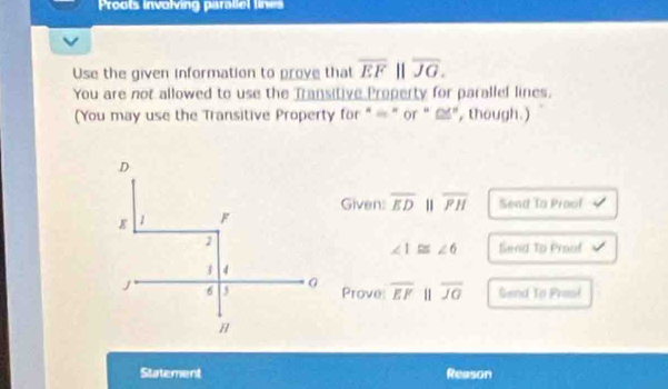 Proots involving paraliel lines 
Use the given information to prove that overline EFparallel overline JG. 
You are not allowed to use the Transitive Property for parallel lines. 
(You may use the Transitive Property for " = ”or “ ”, though.) 
Given: overline ED overline PH Send To Prool
∠ 1≌ ∠ 6 Send To Pronf 
Prove: overline EF 11 overline JG Send To Prasi 
Statement Reason