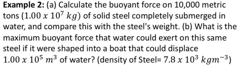 Example 2: (a) Calculate the buoyant force on 10,000 metric
tons (1.00x10^7kg) of solid steel completely submerged in 
water, and compare this with the steel's weight. (b) What is the 
maximum buoyant force that water could exert on this same 
steel if it were shaped into a boat that could displace
1.00* 10^5m^3 of water? (density of Steel =7.8x10^3kgm^(-3))