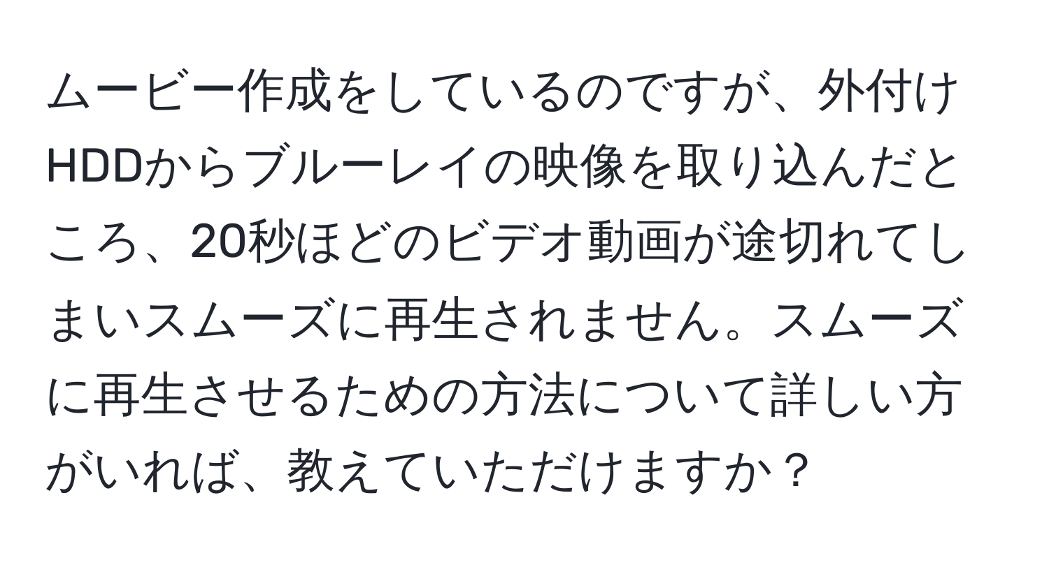 ムービー作成をしているのですが、外付けHDDからブルーレイの映像を取り込んだところ、20秒ほどのビデオ動画が途切れてしまいスムーズに再生されません。スムーズに再生させるための方法について詳しい方がいれば、教えていただけますか？