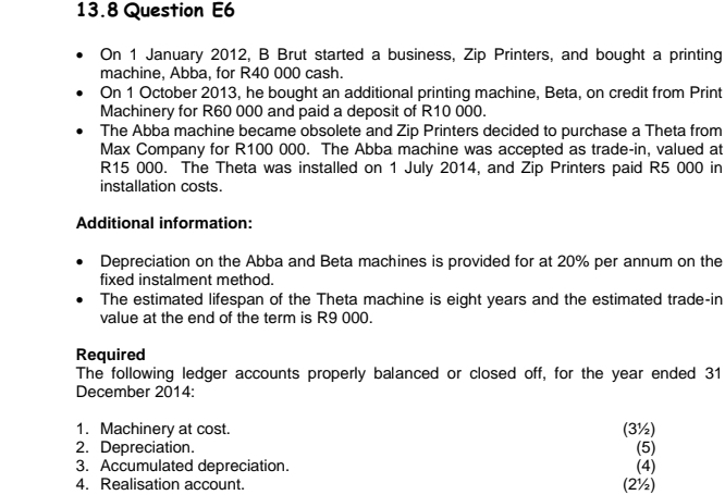 13.8 Question E6 
On 1 January 2012, B Brut started a business, Zip Printers, and bought a printing 
machine, Abba, for R40 000 cash. 
On 1 October 2013, he bought an additional printing machine, Beta, on credit from Print 
Machinery for R60 000 and paid a deposit of R10 000. 
The Abba machine became obsolete and Zip Printers decided to purchase a Theta from 
Max Company for R100 000. The Abba machine was accepted as trade-in, valued at
R15 000. The Theta was installed on 1 July 2014, and Zip Printers paid R5 000 in 
installation costs. 
Additional information: 
Depreciation on the Abba and Beta machines is provided for at 20% per annum on the 
fixed instalment method. 
The estimated lifespan of the Theta machine is eight years and the estimated trade-in 
value at the end of the term is R9 000. 
Required 
The following ledger accounts properly balanced or closed off, for the year ended 31 
December 2014: 
1. Machinery at cost. (3½) 
2. Depreciation. (5) 
3. Accumulated depreciation. (4) 
4. Realisation account. (2½)