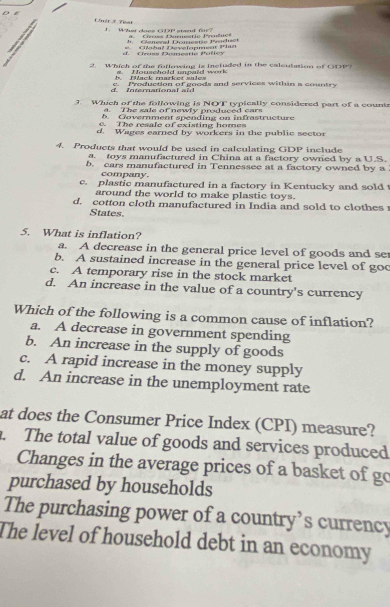 Test
1 What does GDP stand for?
a. Gross Domestic Product
b. General Domestic Product
e. Global Development Plan
d. Gross Domestic Policy
2. Which of the following is included in the calculation of GDP?
a. Household unpaid work
b. Black market sales
c. Production of goods and services within a country
d. International aid
3. Which of the following is NOT typically considered part of a countr
a. The sale of newly produced cars
b. Government spending on infrastructure
c. The resale of existing homes
d. Wages earned by workers in the public sector
4. Products that would be used in calculating GDP include
a. toys manufactured in China at a factory owned by a U.S.
b. cars manufactured in Tennessee at a factory owned by a
company.
c. plastic manufactured in a factory in Kentucky and sold
around the world to make plastic toys.
d. cotton cloth manufactured in India and sold to clothes 
States.
5. What is inflation?
a. A decrease in the general price level of goods and se
b. A sustained increase in the general price level of goc
c. A temporary rise in the stock market
d. An increase in the value of a country's currency
Which of the following is a common cause of inflation?
a. A decrease in government spending
b. An increase in the supply of goods
c. A rapid increase in the money supply
d. An increase in the unemployment rate
at does the Consumer Price Index (CPI) measure?. The total value of goods and services produced
Changes in the average prices of a basket of go
purchased by households
The purchasing power of a country’s currency
The level of household debt in an economy