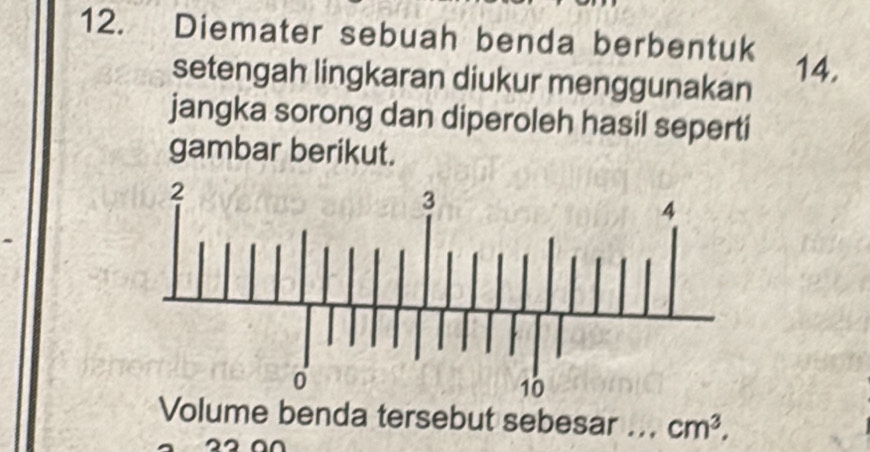 Diemater sebuah benda berbentuk 
setengah lingkaran diukur menggunakan 
14. 
jangka sorong dan diperoleh hasil seperti 
gambar berikut. 
Volume benda tersebut sebesar _ cm^3,