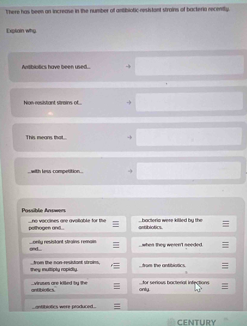 There has been an increase in the number of antibiotic-resistant strains of bacteria recently.
Explain why.
Antibiotics have been used...
Non-resistant strains of...
This means that...
with less competition...
Possible Answers...no vaccines are available for the bacteria were killed by the
pathogen and... antibiotics.
_only resistant strains remain
when they weren't needed.
and...
from the non-resistant strains,
from the antibiotics
they multiply rapidly.
viruses are killed by the ...for serious bacterial infections
antiblotics. only.
antibiotics were produced...
CENTURY