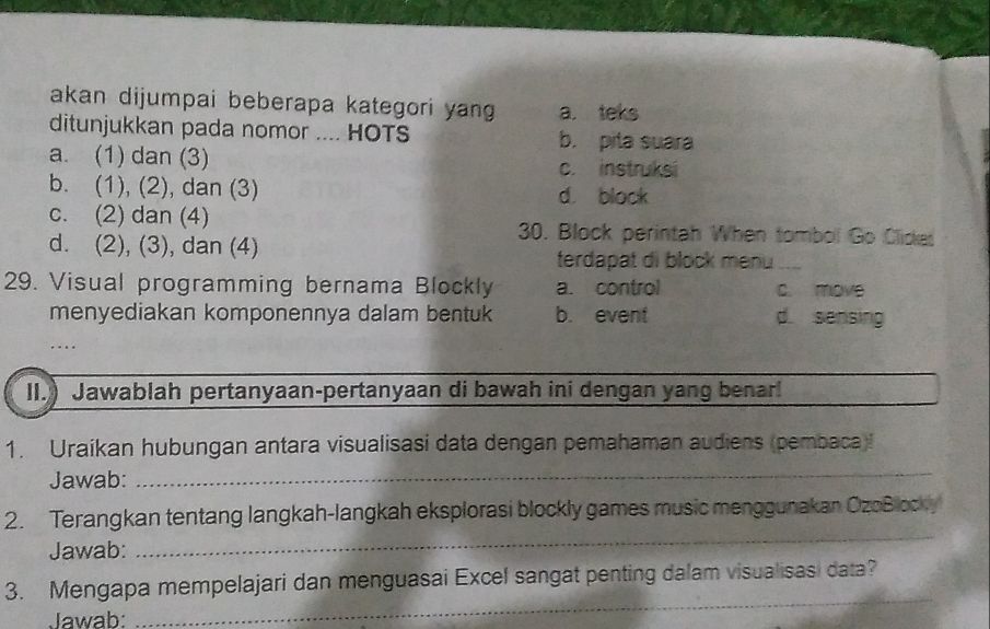 akan dijumpai beberapa kategori yang a. teks
ditunjukkan pada nomor .... HOTS b. pita suara
a. (1) dan (3) c. instruksi
b. (1), (2), dan (3) d. block
c. (2) dan (4) 30. Block perintah When tombol Go Clicka
d. (2), (3), dan (4)
terdapat di block menu a
29. Visual programming bernama Blockly a. control c. move
menyediakan komponennya dalam bentuk b. event d sensing
II.) Jawablah pertanyaan-pertanyaan di bawah ini dengan yang benar!
1. Uraikan hubungan antara visualisasi data dengan pemahaman audiens (pembaca)!
Jawab:_
2. Terangkan tentang langkah-langkah eksplorasi blockly games music menggunakan OzoBlocky
Jawab:
_
_
3. Mengapa mempelajari dan menguasai Excel sangat penting dalam visualisasi data?
Jawab: