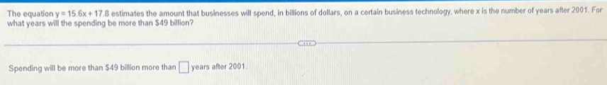 The equation y=15.6x+17.8 estimates the amount that businesses will spend, in billions of dollars, on a certain business technology, where x is the number of years after 2001. For 
what years will the spending be more than $49 billion? 
Spending will be more than $49 billion more than □ years after 2001.