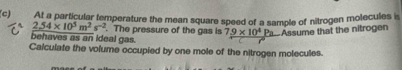 At a particular temperature the mean square speed of a sample of nitrogen molecules i
2.54* 10^5m^2s^(-2). The pressure of the gas is 7_ 9* 10^4Pa Assume that the nitrogen 
behaves as an ideal gas. 
Calculate the volume occupied by one mole of the nitrogen molecules.