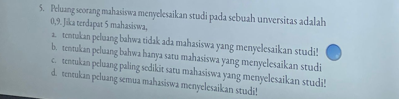 Peluang seorang mahasiswa menyelesaikan studi pada sebuah unversitas adalah
0, 9. Jika terdapat 5 mahasiswa,
a. tentukan peluang bahwa tidak ada mahasiswa yang menyelesaikan studi!
b. tentukan peluang bahwa hanya satu mahasiswa yang menyelesaikan studi
c. tentukan peluang paling sedikit satu mahasiswa yang menyelesaikan studi!
d. tentukan peluang semua mahasiswa menyelesaikan studi!