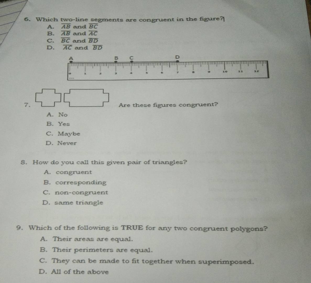 Which two-line segments are congruent in the figure?
A. overline AB and overline BC
B. overline AB and overline AC
C. overline BC and overline BD
D. overline AC and overline BD
7.
Are these figures congruent?
A. No
B. Yes
C. Maybe
D. Never
8. How do you call this given pair of triangles?
A. congruent
B. corresponding
C. non-congruent
D. same triangle
9. Which of the following is TRUE for any two congruent polygons?
A. Their areas are equal.
B. Their perimeters are equal.
C. They can be made to fit together when superimposed.
D. All of the above