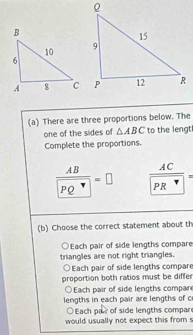 There are three proportions below. The
one of the sides of △ ABC to the lengt
Complete the proportions.
frac AB PQ=□ frac AC(PR)^(vee)= 
(b) Choose the correct statement about th
Each pair of side lengths compare
triangles are not right triangles.
Each pair of side lengths compare
proportion both ratios must be differ
○Each pair of side lengths compare
lengths in each pair are lengths of c
Each par of side lengths compar
would usually not expect this from s