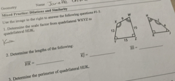 Geometry Name 
Mixed Practice: Dilations and Similarity 
Use the image to the right to answer the following questions #1-3. 
1. Determine the scale factor from quadrilateral WXYZ to quadrilateral HIK.
overline HI=
2. Determine the lengths of the following: __
overline KJ=
overline HK=
_ 
3. Determine the perimeter of quadrilateral HIJK.