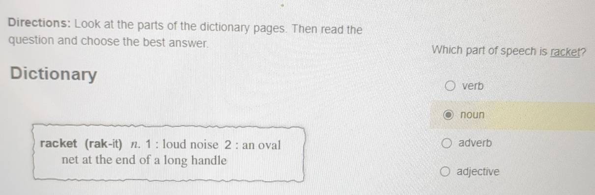 Directions: Look at the parts of the dictionary pages. Then read the
question and choose the best answer. Which part of speech is racket?
Dictionary
verb
noun
racket (rak-it) n. 1 : loud noise 2 : an oval adverb
net at the end of a long handle
adjective