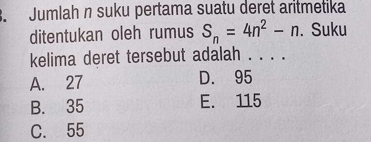 Jumlah n suku pertama suatu deret aritmetika
ditentukan oleh rumus S_n=4n^2-n. Suku
kelima deret tersebut adalah . . . .
A. 27
D. 95
B. 35 E. 115
C. 55