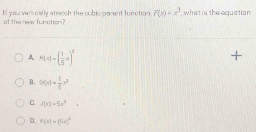 If you vertically stretch the cubic parent function, F(x)=x^3 , what is the equation
of the new function?
A. H(x)=( 1/5 x)^3
+
B. G(x)= 1/5 x^3
C. J(x)=5x^3
D. K(x)=(5x)^3