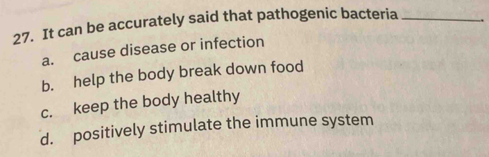 It can be accurately said that pathogenic bacteria_
a. cause disease or infection .
b. help the body break down food
c. keep the body healthy
d. positively stimulate the immune system